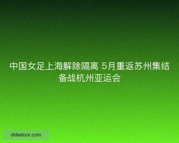 中国女足上海解除隔离 5月重返苏州集结备战杭州亚运会