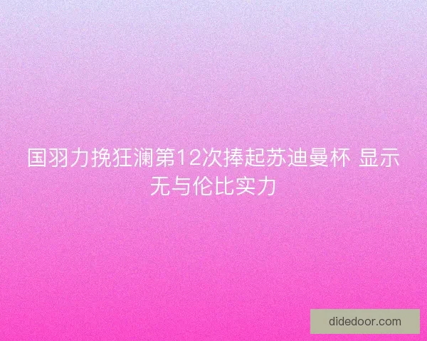 国羽力挽狂澜第12次捧起苏迪曼杯 显示无与伦比实力